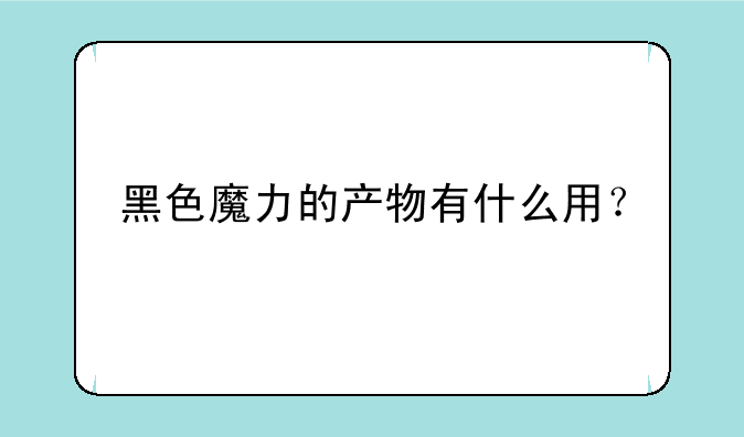黑色魔力的产物有什么用？