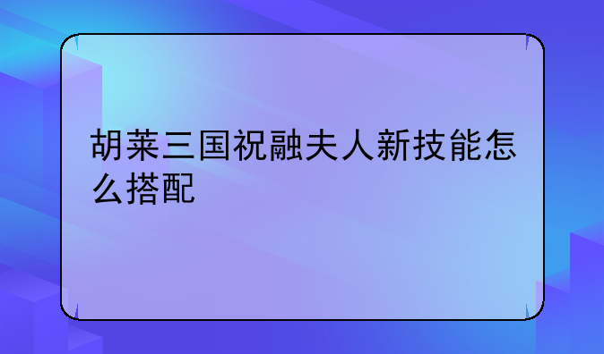 胡莱三国祝融夫人新技能怎么搭配