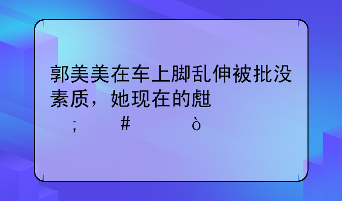郭美美在车上脚乱伸被批没素质，她现在的生活怎么样？