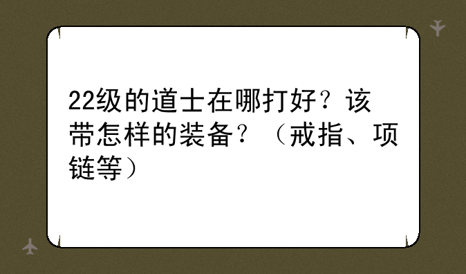 22级的道士在哪打好？该带怎样的装备？（戒指、项链等）