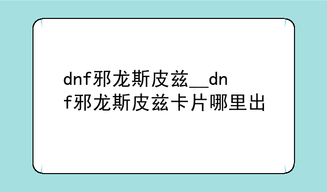 dnf邪龙斯皮兹__dnf邪龙斯皮兹卡片哪里出