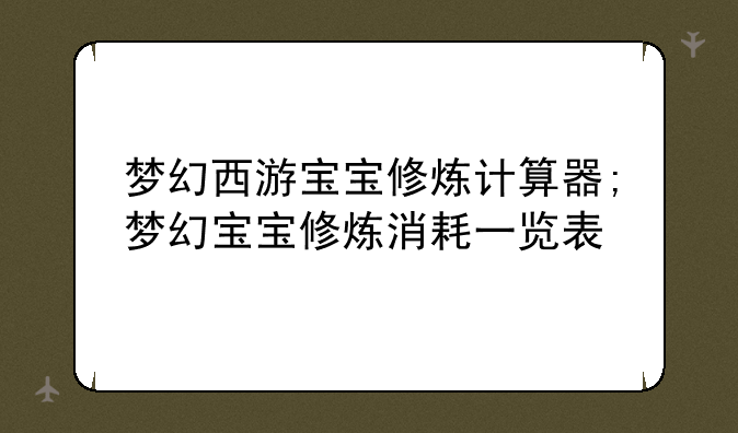 梦幻西游宝宝修炼计算器;梦幻宝宝修炼消耗一览表