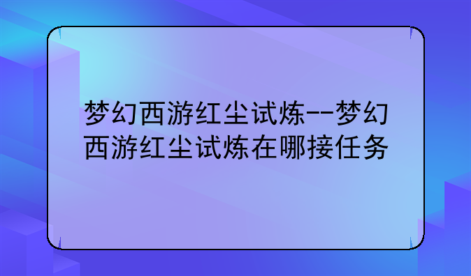 梦幻西游红尘试炼--梦幻西游红尘试炼在哪接任务
