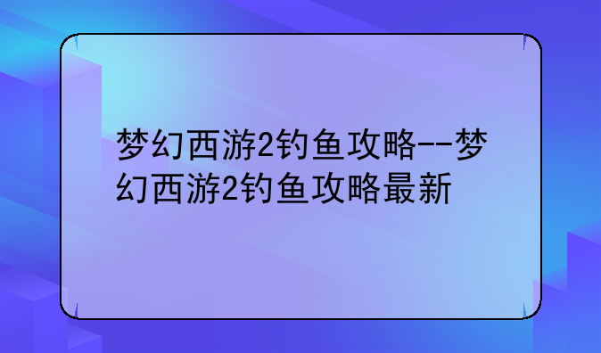 梦幻西游2钓鱼攻略--梦幻西游2钓鱼攻略最新