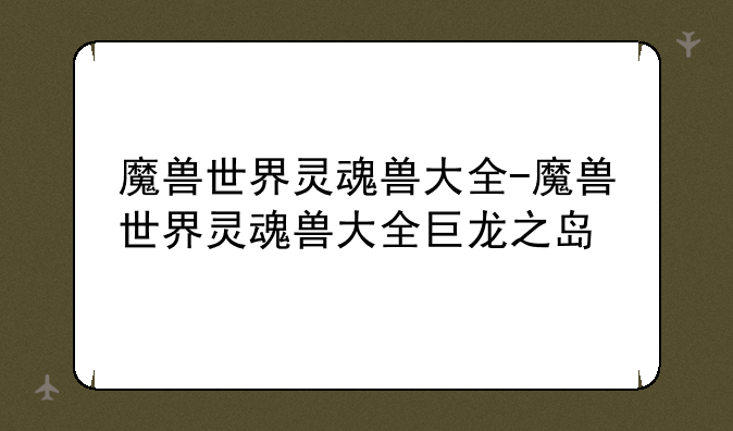 魔兽世界灵魂兽大全-魔兽世界灵魂兽大全巨龙之岛