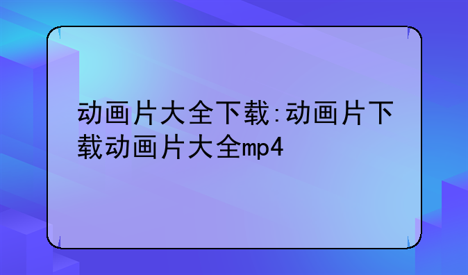 动画片大全下载:动画片下载动画片大全mp4